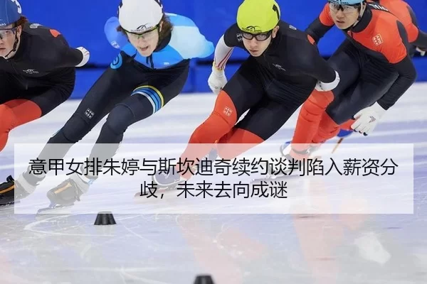 意甲女排朱婷与斯坎迪奇续约谈判陷入薪资分歧，未来去向成谜