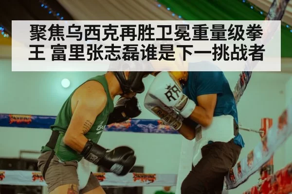 聚焦乌西克再胜卫冕重量级拳王 富里张志磊谁是下一挑战者