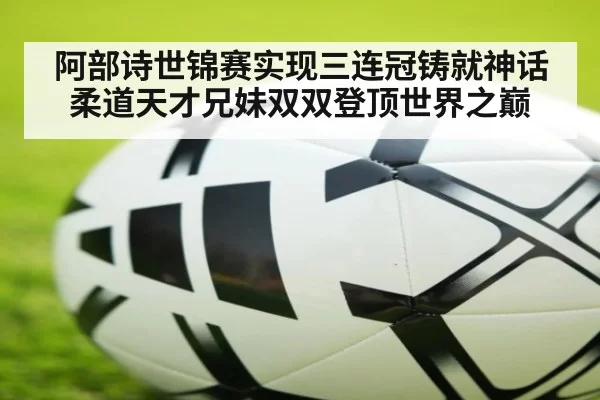 阿部诗世锦赛实现三连冠铸就神话 柔道天才兄妹双双登顶世界之巅