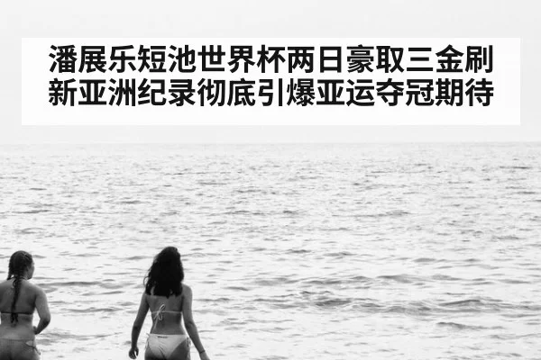 潘展乐短池世界杯两日豪取三金刷新亚洲纪录彻底引爆亚运夺冠期待