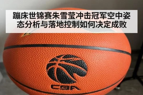 蹦床世锦赛朱雪莹冲击冠军空中姿态分析与落地控制如何决定成败
