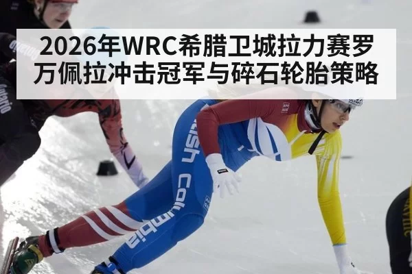 2026年WRC希腊卫城拉力赛罗万佩拉冲击冠军与碎石轮胎策略